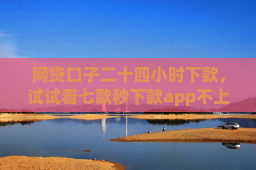 网贷口子二十四小时下款，试试看七款秒下款app不上征信