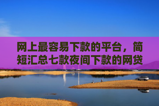 网上最容易下款的平台，简短汇总七款夜间下款的网贷口子