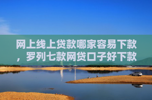 网上线上贷款哪家容易下款，罗列七款网贷口子好下款的