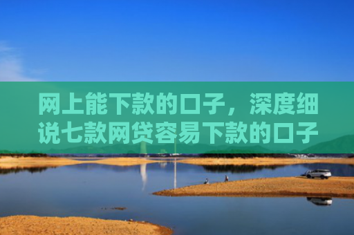 网上能下款的口子，深度细说七款网贷容易下款的口子