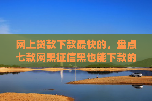 网上贷款下款最快的，盘点七款网黑征信黑也能下款的大额app