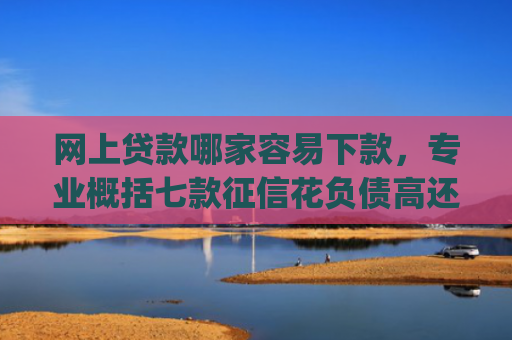 网上贷款哪家容易下款，专业概括七款征信花负债高还能下款的大额度app