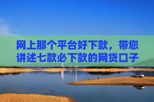 网上那个平台好下款，带您讲述七款必下款的网贷口子
