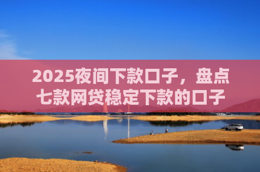 2025夜间下款口子，盘点七款网贷稳定下款的口子