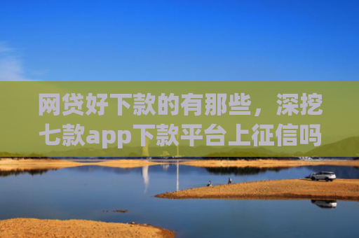 网贷好下款的有那些，深挖七款app下款平台上征信吗