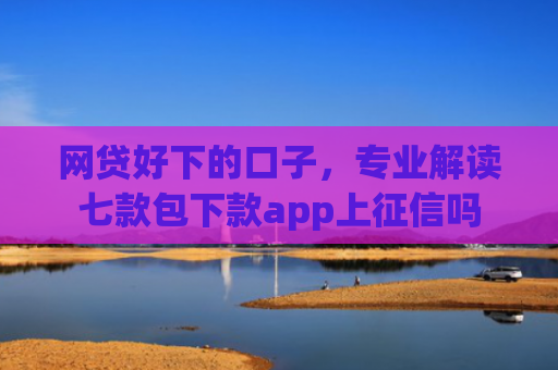 网贷好下的口子，专业解读七款包下款app上征信吗