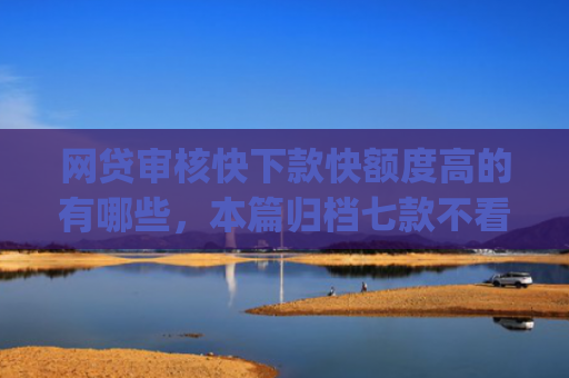 网贷审核快下款快额度高的有哪些，本篇归档七款不看征信负债也能下款的app