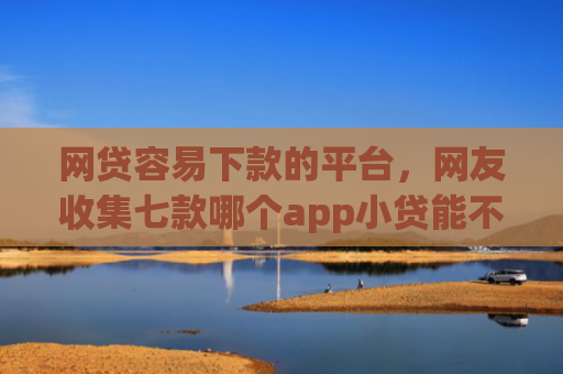 网贷容易下款的平台，网友收集七款哪个app小贷能不查征信下款