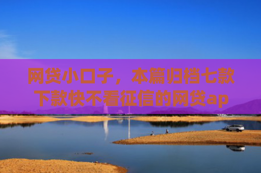 网贷小口子，本篇归档七款下款快不看征信的网贷app