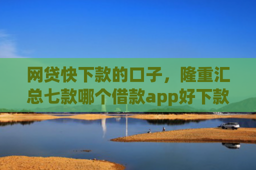 网贷快下款的口子，隆重汇总七款哪个借款app好下款不征信