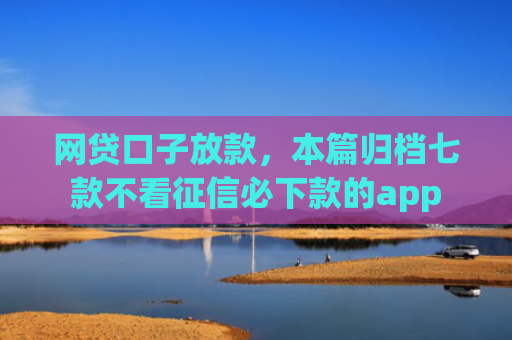 网贷口子放款，本篇归档七款不看征信必下款的app