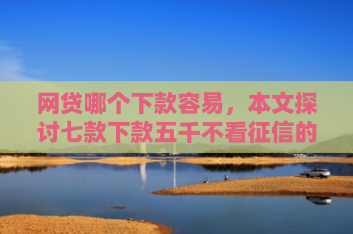 网贷哪个下款容易，本文探讨七款下款五千不看征信的贷款APP