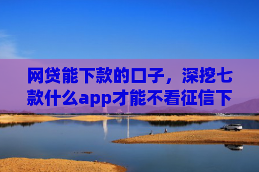 网贷能下款的口子，深挖七款什么app才能不看征信下款
