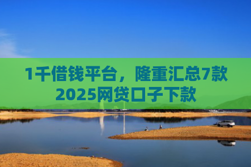 1千借钱平台，隆重汇总7款2025网贷口子下款