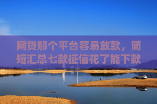 网贷那个平台容易放款，简短汇总七款征信花了能下款的软件app