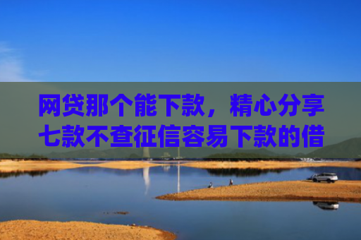 网贷那个能下款，精心分享七款不查征信容易下款的借款app