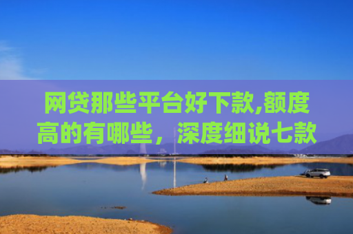 网贷那些平台好下款,额度高的有哪些，深度细说七款立马有钱app征信不好下款吗