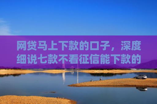 网贷马上下款的口子，深度细说七款不看征信能下款的贷款app