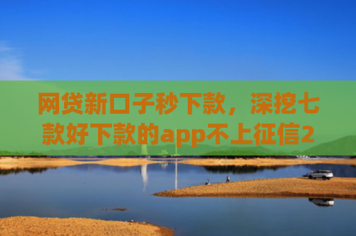 网贷新口子秒下款，深挖七款好下款的app不上征信2025