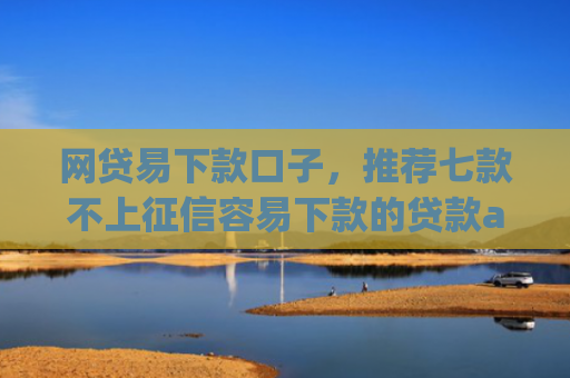 网贷易下款口子，推荐七款不上征信容易下款的贷款app