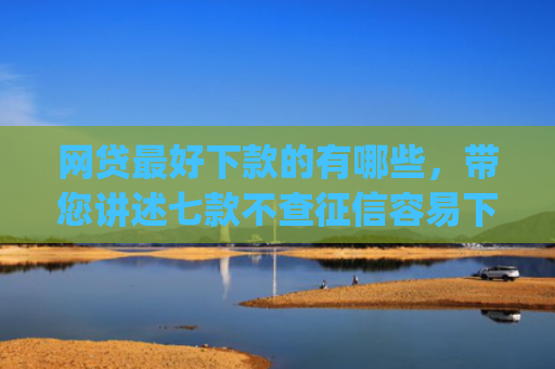 网贷最好下款的有哪些，带您讲述七款不查征信容易下款的网贷app