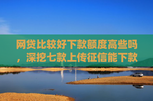 网贷比较好下款额度高些吗，深挖七款上传征信能下款的app