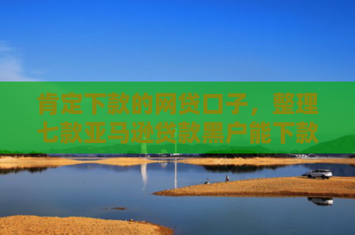 肯定下款的网贷口子，整理七款亚马逊贷款黑户能下款吗