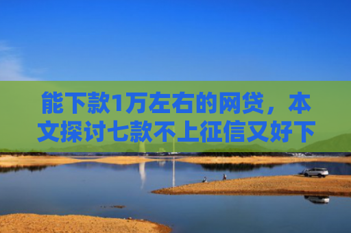 能下款1万左右的网贷，本文探讨七款不上征信又好下款的网贷