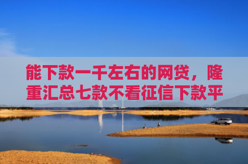 能下款一千左右的网贷，隆重汇总七款不看征信下款平台