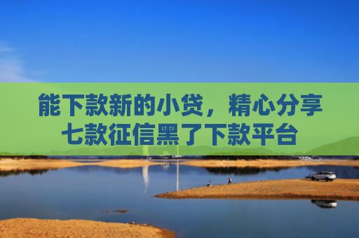 能下款新的小贷，精心分享七款征信黑了下款平台