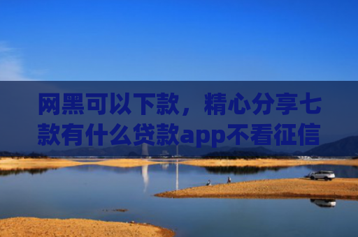 网黑可以下款，精心分享七款有什么贷款app不看征信下款快