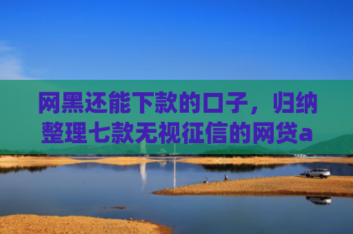 网黑还能下款的口子，归纳整理七款无视征信的网贷app必下款