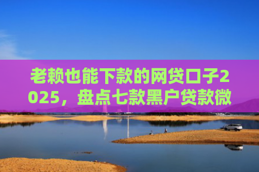老赖也能下款的网贷口子2025，盘点七款黑户贷款微信下款安全吗