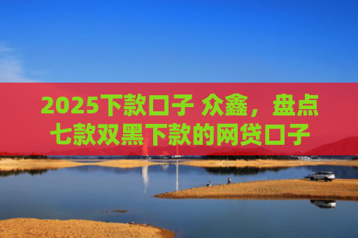 2025下款口子 众鑫，盘点七款双黑下款的网贷口子
