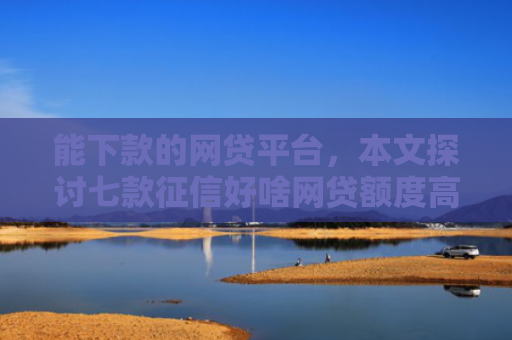 能下款的网贷平台，本文探讨七款征信好啥网贷额度高的能下款