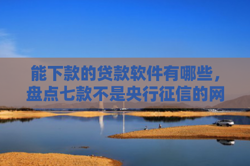 能下款的贷款软件有哪些，盘点七款不是央行征信的网贷能下款吗
