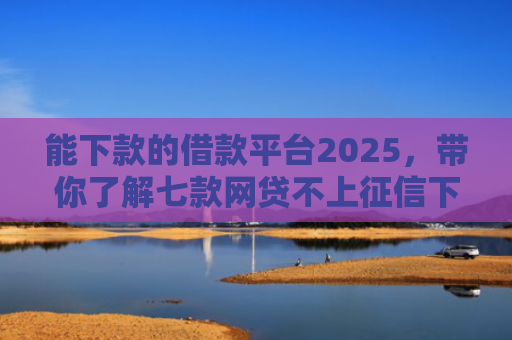 能下款的借款平台2025，带你了解七款网贷不上征信下款快的有