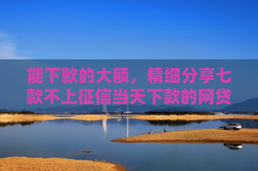 能下款的大额，精细分享七款不上征信当天下款的网贷
