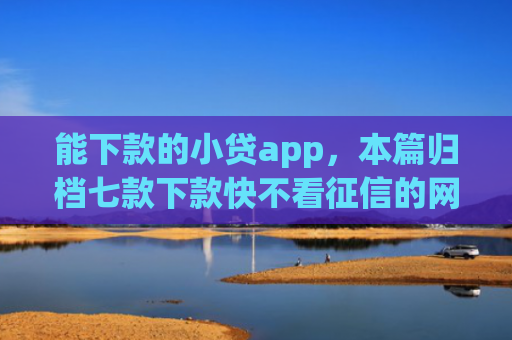 能下款的小贷app，本篇归档七款下款快不看征信的网贷app贴吧