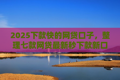 2025下款快的网贷口子，整理七款网贷最新秒下款新口子