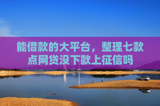 能借款的大平台，整理七款点网贷没下款上征信吗