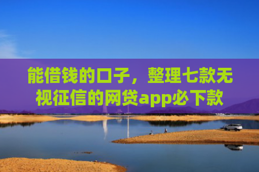 能借钱的口子，整理七款无视征信的网贷app必下款