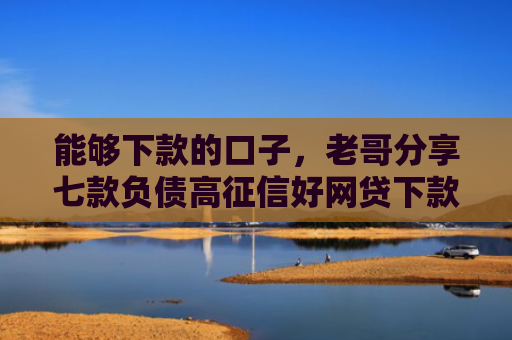 能够下款的口子，老哥分享七款负债高征信好网贷下款吗