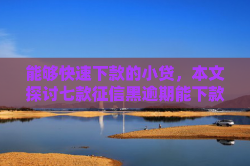 能够快速下款的小贷，本文探讨七款征信黑逾期能下款的网贷