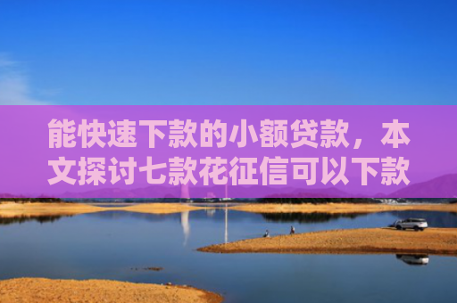 能快速下款的小额贷款，本文探讨七款花征信可以下款的网贷