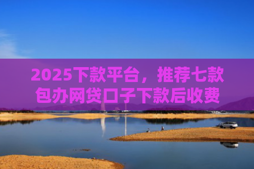 2025下款平台，推荐七款包办网贷口子下款后收费