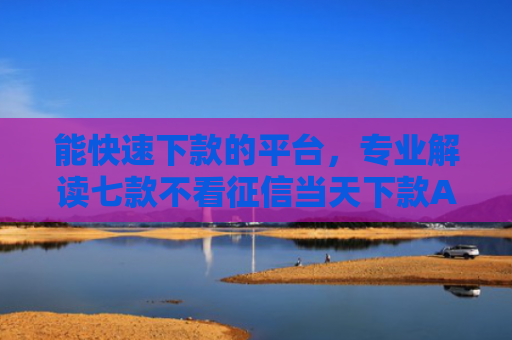 能快速下款的平台，专业解读七款不看征信当天下款APP网贷