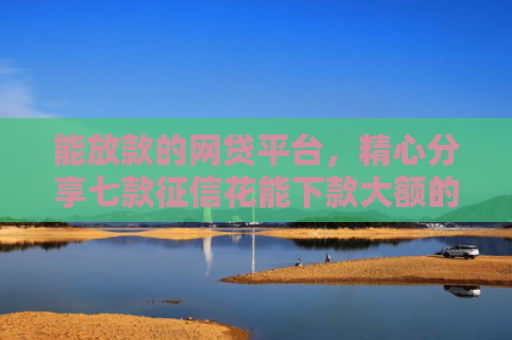 能放款的网贷平台，精心分享七款征信花能下款大额的网贷
