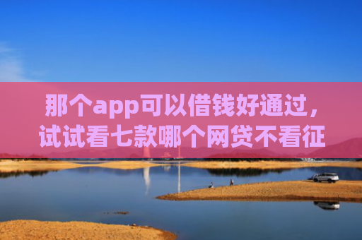 那个app可以借钱好通过，试试看七款哪个网贷不看征信下款多
