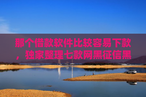 那个借款软件比较容易下款，独家整理七款网黑征信黑能下款的网贷